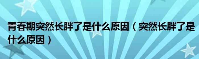 青春期突然長胖了是什么原因（突然長胖了是什么原因）