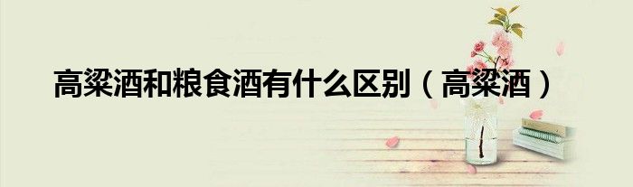 高粱酒和糧食酒有什么區(qū)別（高粱酒）