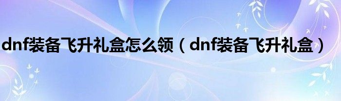 dnf裝備飛升禮盒怎么領(lǐng)（dnf裝備飛升禮盒）
