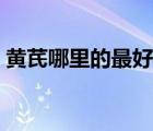 黃芪哪里的最好最正宗（黃芪哪里產(chǎn)的最好）