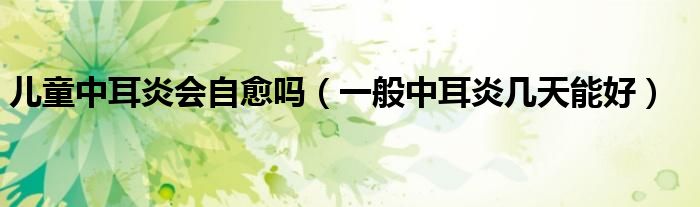 兒童中耳炎會自愈嗎（一般中耳炎幾天能好）