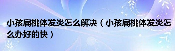 小孩扁桃體發(fā)炎怎么解決（小孩扁桃體發(fā)炎怎么辦好的快）