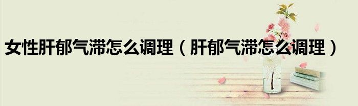 女性肝郁氣滯怎么調(diào)理（肝郁氣滯怎么調(diào)理）