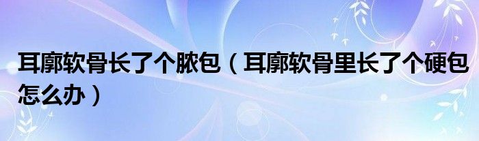 耳廓軟骨長了個膿包（耳廓軟骨里長了個硬包怎么辦）