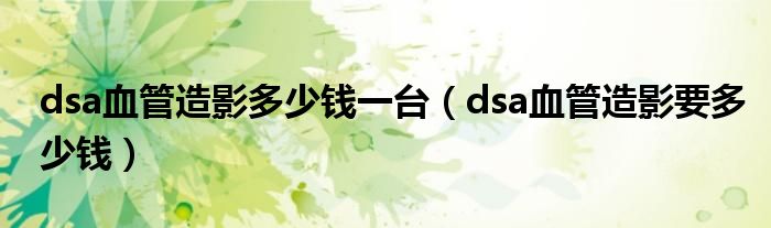 dsa血管造影多少錢一臺(tái)（dsa血管造影要多少錢）