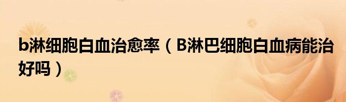 b淋細(xì)胞白血治愈率（B淋巴細(xì)胞白血病能治好嗎）