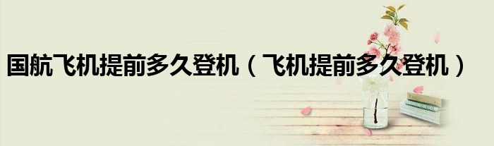 國(guó)航飛機(jī)提前多久登機(jī)（飛機(jī)提前多久登機(jī)）