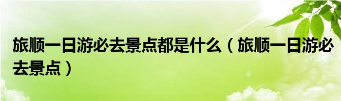 旅順一日游必去景點都是什么（旅順一日游必去景點）