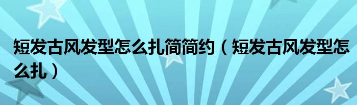 短發(fā)古風(fēng)發(fā)型怎么扎簡簡約（短發(fā)古風(fēng)發(fā)型怎么扎）