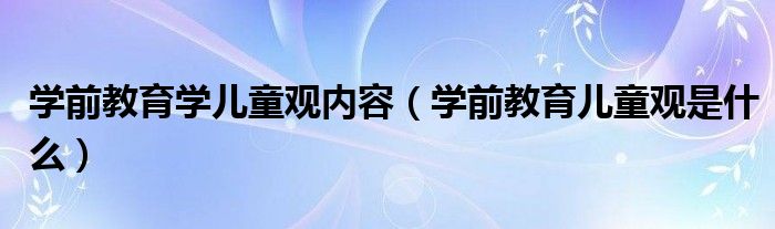 學(xué)前教育學(xué)兒童觀內(nèi)容（學(xué)前教育兒童觀是什么）