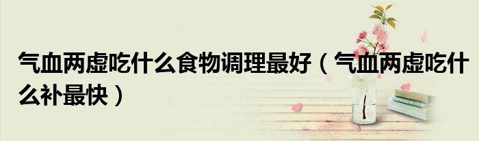 氣血兩虛吃什么食物調(diào)理最好（氣血兩虛吃什么補最快）