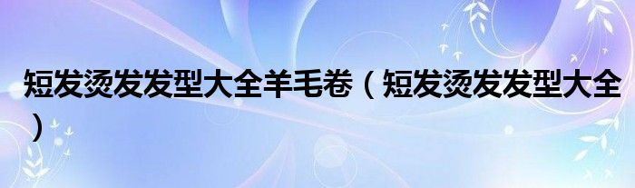短發(fā)燙發(fā)發(fā)型大全羊毛卷（短發(fā)燙發(fā)發(fā)型大全）