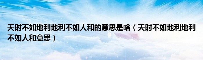 天時不如地利地利不如人和的意思是啥（天時不如地利地利不如人和意思）