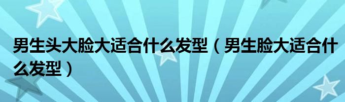 男生頭大臉大適合什么發(fā)型（男生臉大適合什么發(fā)型）