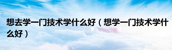 想去學(xué)一門(mén)技術(shù)學(xué)什么好（想學(xué)一門(mén)技術(shù)學(xué)什么好）