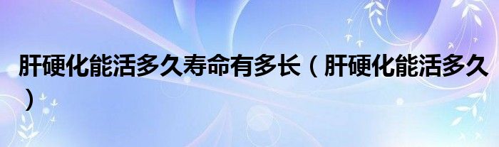 肝硬化能活多久壽命有多長(zhǎng)（肝硬化能活多久）