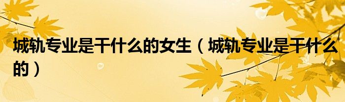 城軌專(zhuān)業(yè)是干什么的女生（城軌專(zhuān)業(yè)是干什么的）