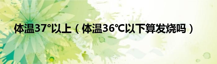 體溫37°以上（體溫36℃以下算發(fā)燒嗎）