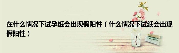 在什么情況下試孕紙會(huì)出現(xiàn)假陽(yáng)性（什么情況下試紙會(huì)出現(xiàn)假陽(yáng)性）