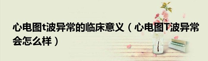 心電圖t波異常的臨床意義（心電圖T波異常會(huì)怎么樣）
