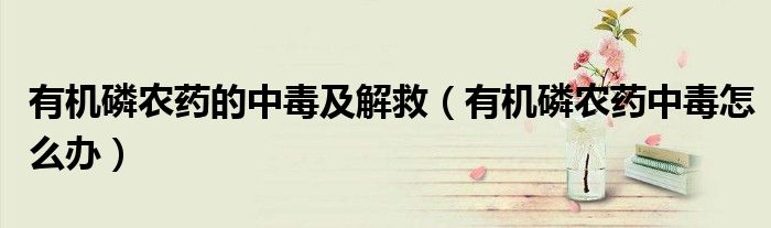有機(jī)磷農(nóng)藥的中毒及解救（有機(jī)磷農(nóng)藥中毒怎么辦）