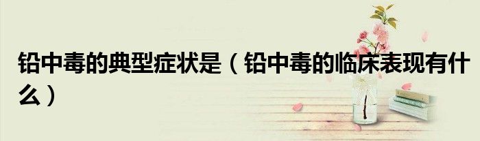 鉛中毒的典型癥狀是（鉛中毒的臨床表現(xiàn)有什么）
