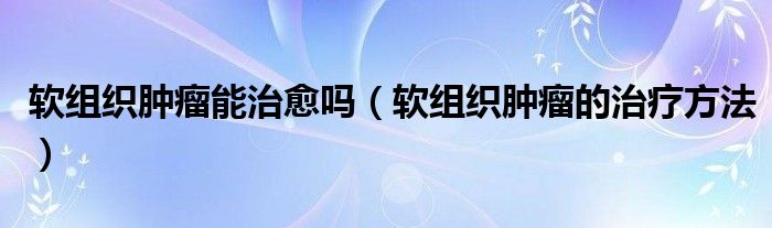 軟組織腫瘤能治愈嗎（軟組織腫瘤的治療方法）