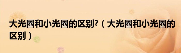 大光圈和小光圈的區(qū)別?（大光圈和小光圈的區(qū)別）