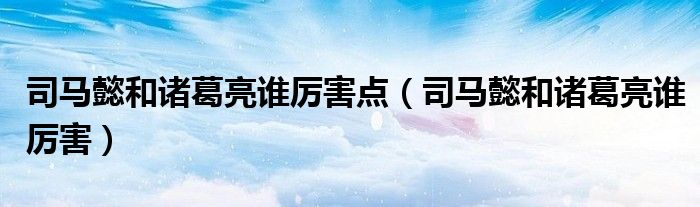 司馬懿和諸葛亮誰(shuí)厲害點(diǎn)（司馬懿和諸葛亮誰(shuí)厲害）