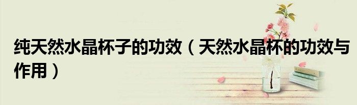 純天然水晶杯子的功效（天然水晶杯的功效與作用）