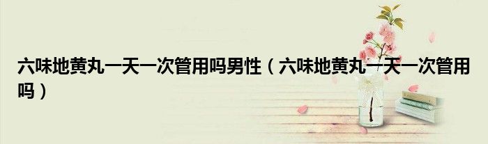 六味地黃丸一天一次管用嗎男性（六味地黃丸一天一次管用嗎）