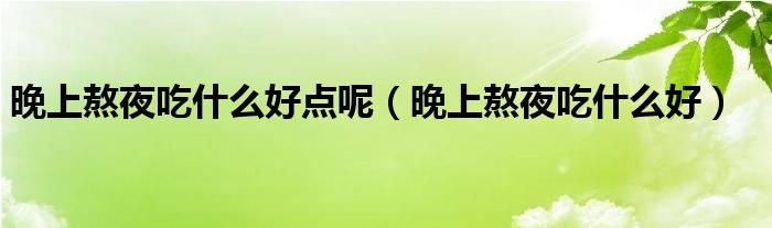 晚上熬夜吃什么好點(diǎn)呢（晚上熬夜吃什么好）