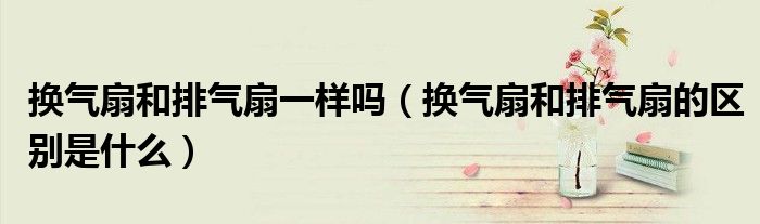 換氣扇和排氣扇一樣嗎（換氣扇和排氣扇的區(qū)別是什么）