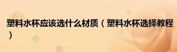 塑料水杯應(yīng)該選什么材質(zhì)（塑料水杯選擇教程）