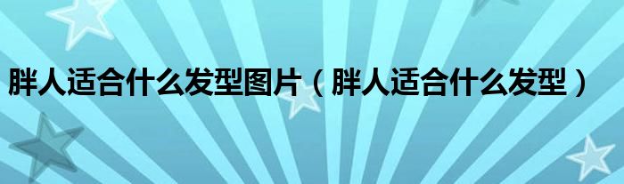 胖人適合什么發(fā)型圖片（胖人適合什么發(fā)型）