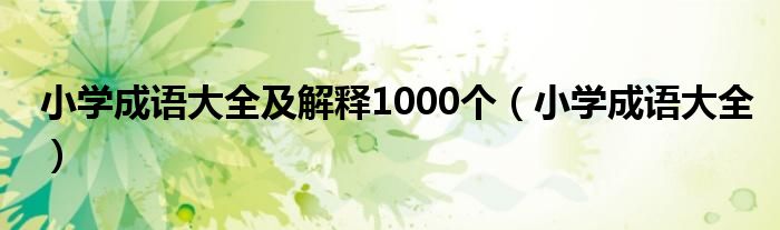 小學(xué)成語大全及解釋1000個(gè)（小學(xué)成語大全）