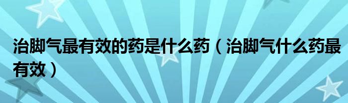 治腳氣最有效的藥是什么藥（治腳氣什么藥最有效）