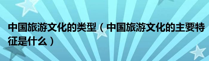 中國旅游文化的類型（中國旅游文化的主要特征是什么）