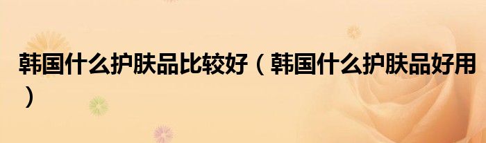 韓國什么護(hù)膚品比較好（韓國什么護(hù)膚品好用）