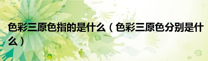 色彩三原色指的是什么（色彩三原色分別是什么）