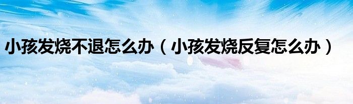 小孩發(fā)燒不退怎么辦（小孩發(fā)燒反復(fù)怎么辦）