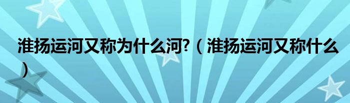 淮揚(yáng)運(yùn)河又稱為什么河?（淮揚(yáng)運(yùn)河又稱什么）
