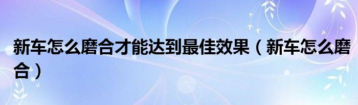 新車怎么磨合才能達(dá)到最佳效果（新車怎么磨合）