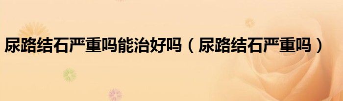 尿路結(jié)石嚴(yán)重嗎能治好嗎（尿路結(jié)石嚴(yán)重嗎）