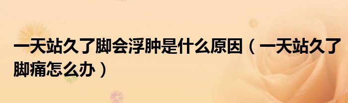 一天站久了腳會浮腫是什么原因（一天站久了腳痛怎么辦）
