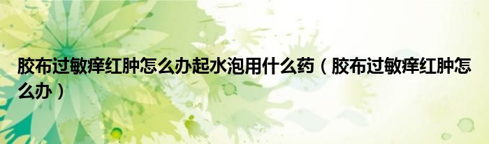 膠布過(guò)敏癢紅腫怎么辦起水泡用什么藥（膠布過(guò)敏癢紅腫怎么辦）