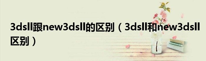 3dsll跟new3dsll的區(qū)別（3dsll和new3dsll區(qū)別）