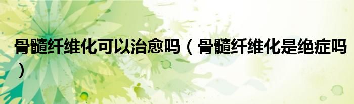 骨髓纖維化可以治愈嗎（骨髓纖維化是絕癥嗎）