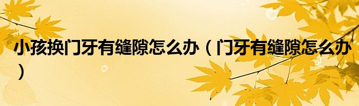 小孩換門牙有縫隙怎么辦（門牙有縫隙怎么辦）