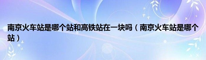 南京火車站是哪個站和高鐵站在一塊嗎（南京火車站是哪個站）
